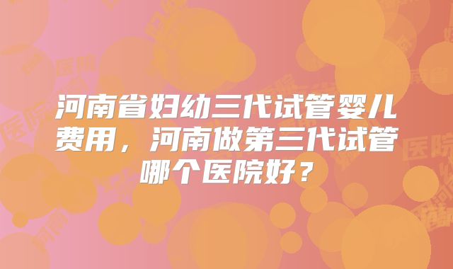 河南省妇幼三代试管婴儿费用，河南做第三代试管哪个医院好？