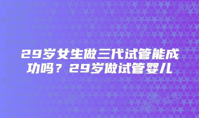 29岁女生做三代试管能成功吗？29岁做试管婴儿