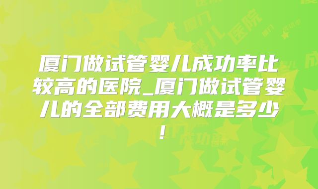 厦门做试管婴儿成功率比较高的医院_厦门做试管婴儿的全部费用大概是多少！