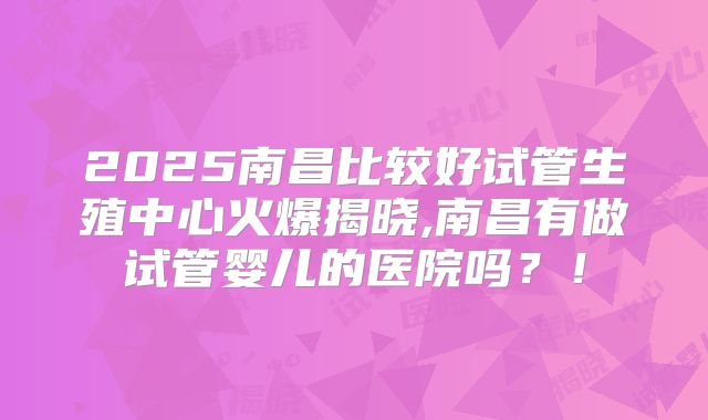 2025南昌比较好试管生殖中心火爆揭晓,南昌有做试管婴儿的医院吗？！