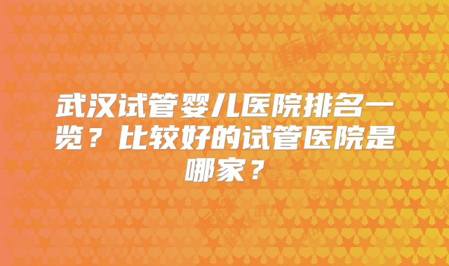 武汉试管婴儿医院排名一览?比较好的试管医院是哪家?