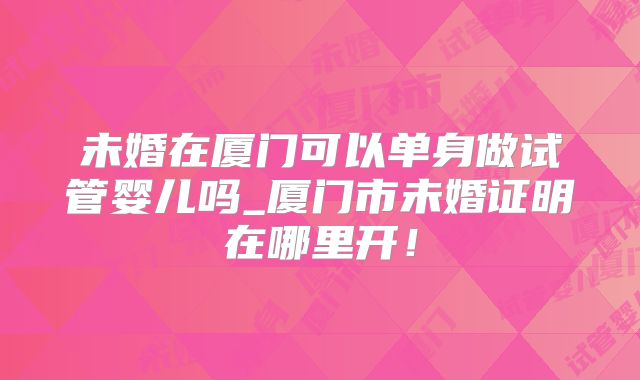 未婚在厦门可以单身做试管婴儿吗_厦门市未婚证明在哪里开!