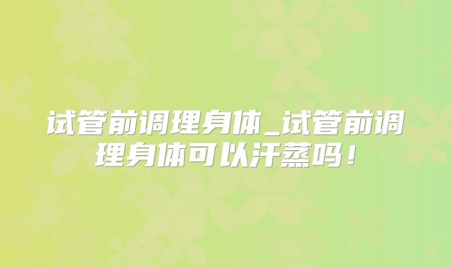 试管前调理身体_试管前调理身体可以汗蒸吗!