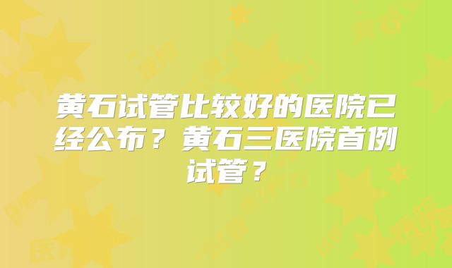 黄石试管比较好的医院已经公布?黄石三医院首例试管?