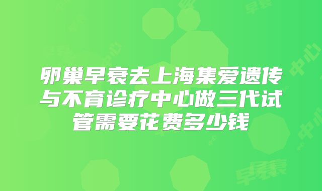 卵巢早衰去上海集爱遗传与不育诊疗中心做三代试管需要花费多少钱