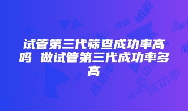 试管第三代筛查成功率高吗 做试管第三代成功率多高
