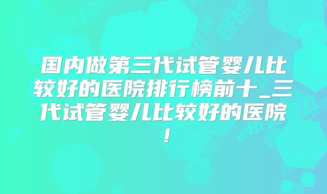 国内做第三代试管婴儿比较好的医院排行榜前十_三代试管婴儿比较好的医院!