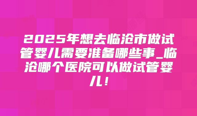 2025年想去临沧市做试管婴儿需要准备哪些事_临沧哪个医院可以做试管婴儿！