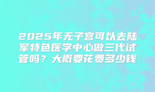 2025年无子宫可以去陆军特色医学中心做三代试管吗？大概要花费多少钱