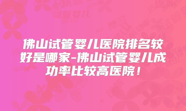 佛山试管婴儿医院排名较好是哪家-佛山试管婴儿成功率比较高医院！
