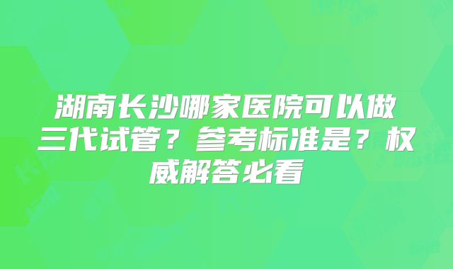 湖南长沙哪家医院可以做三代试管？参考标准是？权威解答必看