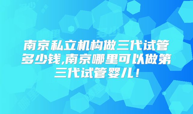南京私立机构做三代试管多少钱,南京哪里可以做第三代试管婴儿！