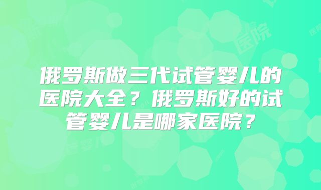 俄罗斯做三代试管婴儿的医院大全?俄罗斯好的试管婴儿是哪家医院?