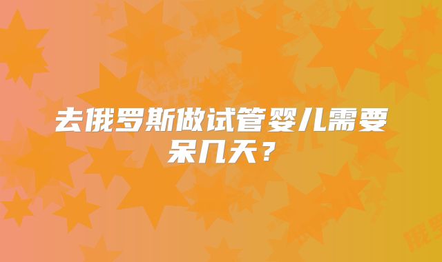 去俄罗斯做试管婴儿需要呆几天?