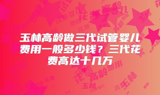 玉林高龄做三代试管婴儿费用一般多少钱?三代花费高达十几万
