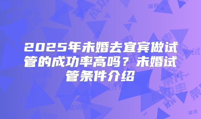 2025年未婚去宜宾做试管的成功率高吗？未婚试管条件介绍