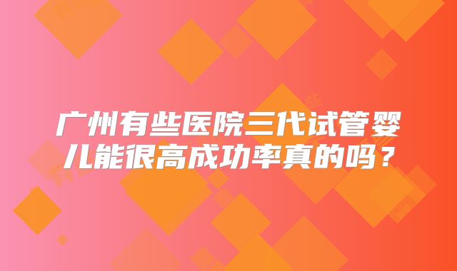 广州有些医院三代试管婴儿能很高成功率真的吗?