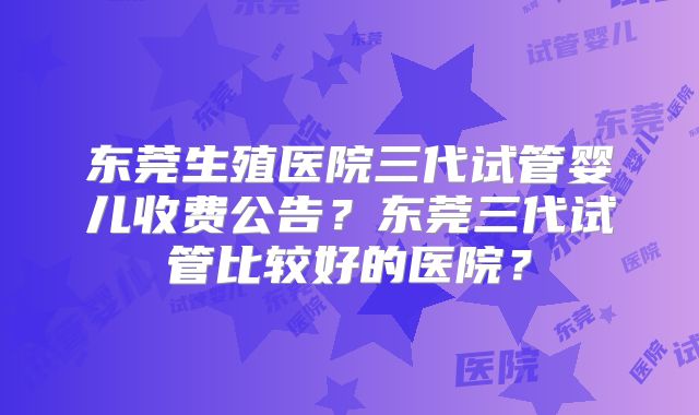 东莞生殖医院三代试管婴儿收费公告？东莞三代试管比较好的医院？