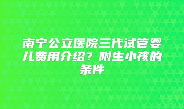 南宁公立医院三代试管婴儿费用介绍?附生小孩的条件