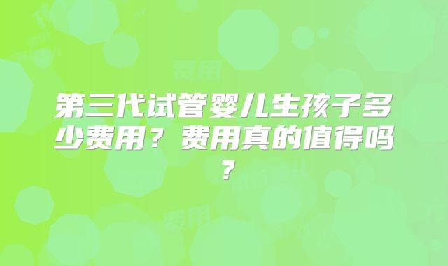 第三代试管婴儿生孩子多少费用?费用真的值得吗?