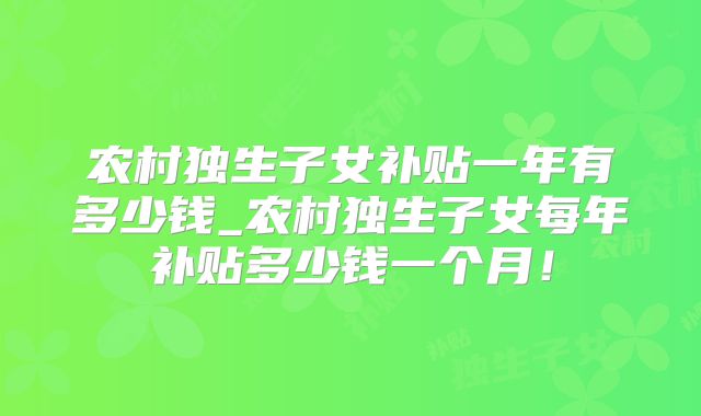 农村独生子女补贴一年有多少钱_农村独生子女每年补贴多少钱一个月!