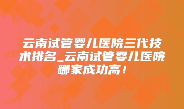 云南试管婴儿医院三代技术排名_云南试管婴儿医院哪家成功高!