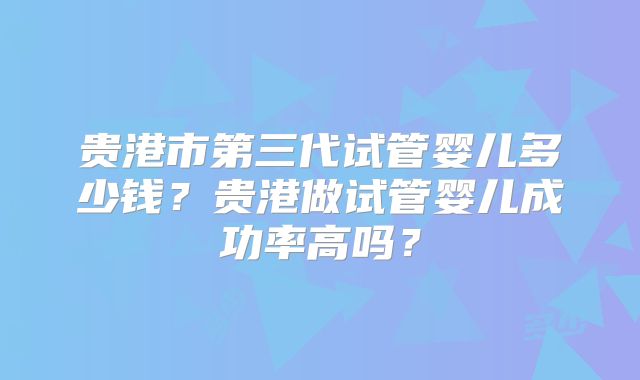 贵港市第三代试管婴儿多少钱?贵港做试管婴儿成功率高吗?