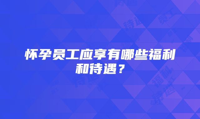 怀孕员工应享有哪些福利和待遇？
