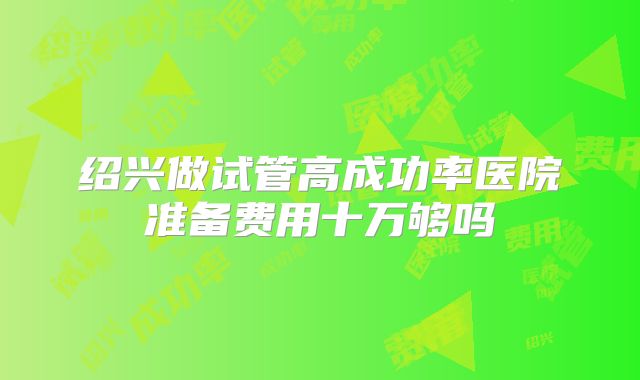 绍兴做试管高成功率医院准备费用十万够吗