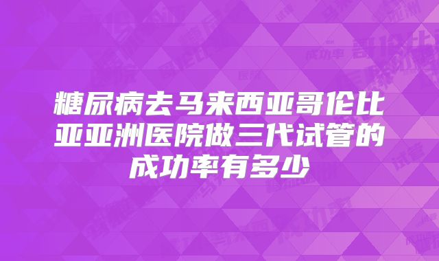 糖尿病去马来西亚哥伦比亚亚洲医院做三代试管的成功率有多少