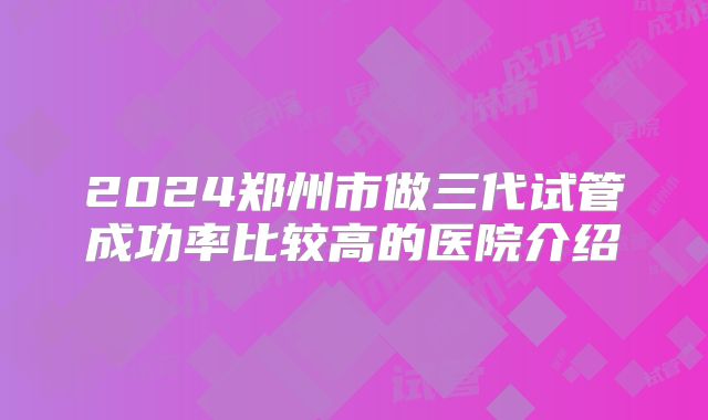 2024郑州市做三代试管成功率比较高的医院介绍