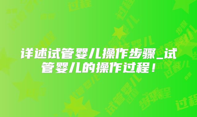 详述试管婴儿操作步骤_试管婴儿的操作过程！