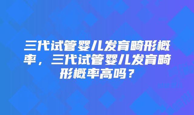 三代试管婴儿发育畸形概率，三代试管婴儿发育畸形概率高吗？