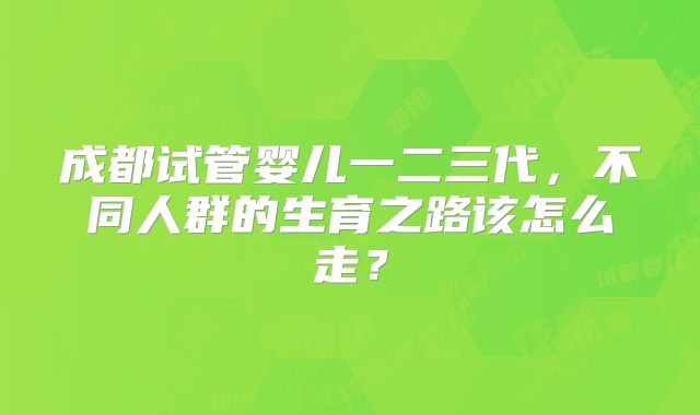 成都试管婴儿一二三代,不同人群的生育之路该怎么走?