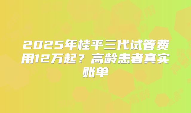 2025年桂平三代试管费用12万起？高龄患者真实账单