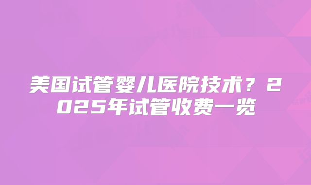 美国试管婴儿医院技术?2025年试管收费一览