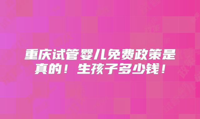 重庆试管婴儿免费政策是真的!生孩子多少钱!