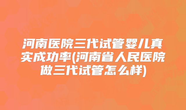 河南医院三代试管婴儿真实成功率(河南省人民医院做三代试管怎么样)