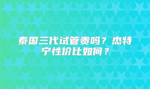 泰国三代试管贵吗？杰特宁性价比如何？