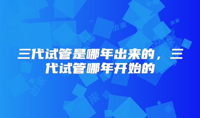 三代试管是哪年出来的，三代试管哪年开始的