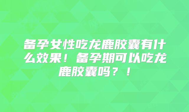 备孕女性吃龙鹿胶囊有什么效果!备孕期可以吃龙鹿胶囊吗?!