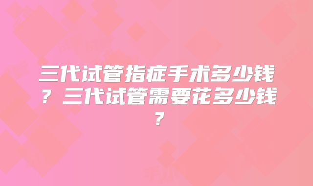 三代试管指症手术多少钱?三代试管需要花多少钱?