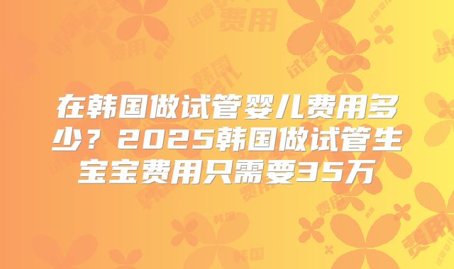 在韩国做试管婴儿费用多少？2025韩国做试管生宝宝费用只需要35万