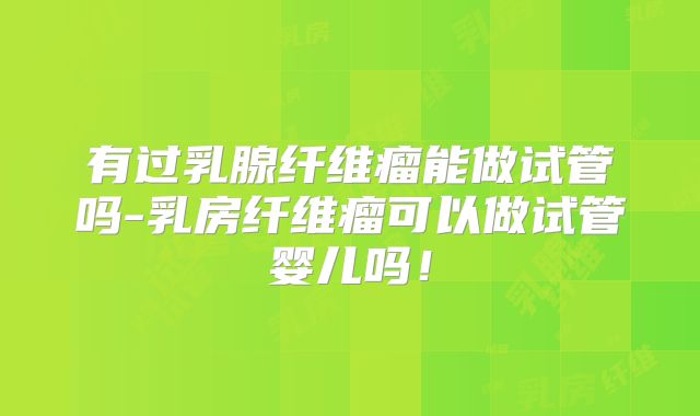 有过乳腺纤维瘤能做试管吗-乳房纤维瘤可以做试管婴儿吗！