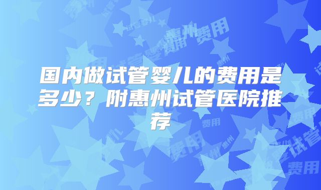 国内做试管婴儿的费用是多少？附惠州试管医院推荐