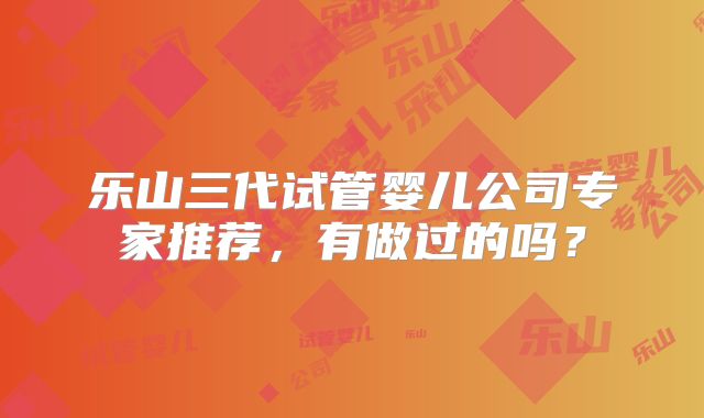 乐山三代试管婴儿公司专家推荐,有做过的吗?