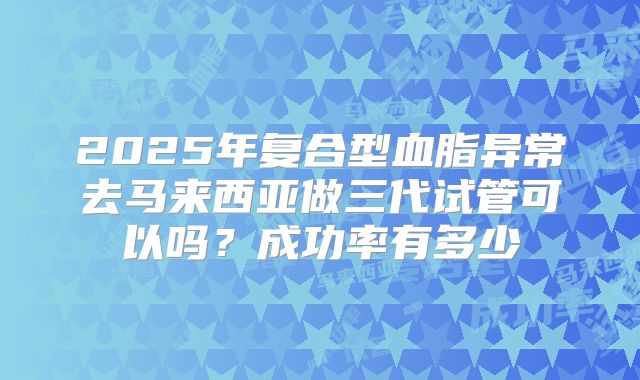 2025年复合型血脂异常去马来西亚做三代试管可以吗?成功率有多少