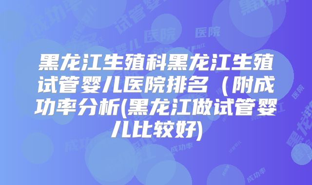 黑龙江生殖科黑龙江生殖试管婴儿医院排名（附成功率分析(黑龙江做试管婴儿比较好)