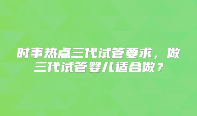 时事热点三代试管要求，做三代试管婴儿适合做？
