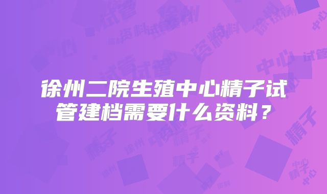 徐州二院生殖中心精子试管建档需要什么资料？
